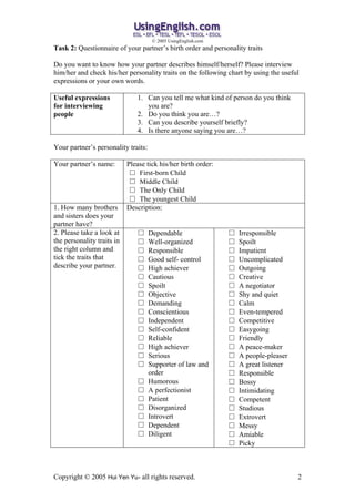 ? 2005 UsingEnglish.com
Task 2: Questionnaire of your partners birth order and personality traits

Do you want to know how your partner describes himself/herself? Please interview
him/her and check his/her personality traits on the following chart by using the useful
expressions or your own words.

Useful expressions             1. Can you tell me what kind of person do you think
for interviewing                  you are?
people                         2. Do you think you are?
                               3. Can you describe yourself briefly?
                               4. Is there anyone saying you are?

Your partners personality traits:

Your partners name:        Please tick his/her birth order:
                              First-born Child
                              Middle Child
                              The Only Child
                              The youngest Child
1. How many brothers        Description:
and sisters does your
partner have?
2. Please take a look at            Dependable                    Irresponsible
the personality traits in           Well-organized                Spoilt
the right column and                Responsible                   Impatient
tick the traits that                Good self- control            Uncomplicated
describe your partner.              High achiever                 Outgoing
                                    Cautious                      Creative
                                    Spoilt                        A negotiator
                                    Objective                     Shy and quiet
                                    Demanding                     Calm
                                    Conscientious                 Even-tempered
                                    Independent                   Competitive
                                    Self-confident                Easygoing
                                    Reliable                      Friendly
                                    High achiever                 A peace-maker
                                    Serious                       A people-pleaser
                                    Supporter of law and          A great listener
                                     order                         Responsible
                                    Humorous                      Bossy
                                    A perfectionist               Intimidating
                                    Patient                       Competent
                                    Disorganized                  Studious
                                    Introvert                     Extrovert
                                    Dependent                     Messy
                                    Diligent                      Amiable
                                                                   Picky



Copyright ? 2005 Hui Yen Yu- all rights reserved.                                      2
 