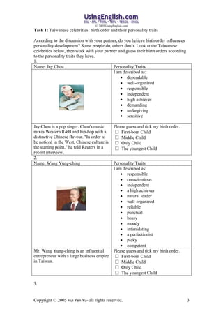 ? 2005 UsingEnglish.com
Task 1: Taiwanese celebrities birth order and their personality traits

According to the discussion with your partner, do you believe birth order influences
personality development? Some people do, others dont. Look at the Taiwanese
celebrities below, then work with your partner and guess their birth orders according
to the personality traits they have.
1.
Name: Jay Chou                              Personality Traits
                                            I am described as:
                                                ? dependable
                                                ? well-organized
                                                ? responsible
                                                ? independent
                                                ? high achiever
                                                ? demanding
                                                ? unforgiving
                                                ? sensitive

Jay Chou is a pop singer. Chou's music         Please guess and tick my birth order.
mixes Western R&B and hip-hop with a            First-born Child
distinctive Chinese flavour. "In order to       Middle Child
be noticed in the West, Chinese culture is      Only Child
the starting point," he told Reuters in a       The youngest Child
recent interview.
2.
Name: Wang Yung-ching                          Personality Traits
                                               I am described as:
                                                   ? responsible
                                                   ? conscientious
                                                   ? independent
                                                   ? a high achiever
                                                   ? natural leader
                                                   ? well-organized
                                                   ? reliable
                                                   ? punctual
                                                   ? bossy
                                                   ? moody
                                                   ? intimidating
                                                   ? a perfectionist
                                                   ? picky
                                                   ? competent
Mr. Wang Yung-ching is an influential          Please guess and tick my birth order.
entrepreneur with a large business empire        First-born Child
in Taiwan.                                       Middle Child
                                                 Only Child
                                                 The youngest Child

3.


Copyright ? 2005 Hui Yen Yu- all rights reserved.                                       3
 