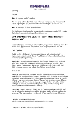 ? 2005 UsingEnglish.com
Reading

In-task

Task 4: Listen to teachers reading

Are you ready to know how birth order influences your personality development?
Before exploring the text, please listen to teacher reading the text for you first.

Task 5: Skimming for general understanding

Do you hear anything interesting or surprising in your teachers reading? Now check
the text and see more interesting and surprising points.

Birth order factor and your personality: 8 facts that might
surprise you1


Discover how your personality is influenced by your position in the family. Read this
extract about the connection between birth order and personality and find out.

Only Children

Positives: Only children are the movers and shakers- task-orientated, highly
organised, conscientious and reliable. They like concrete facts and details, and are
comfortable with responsibility.

Negatives: The negative characteristics of only children can be difficult to put up
with. Often unforgiving, they can be demanding and unwilling to admit it when
they're wrong. They generally don't accept criticism too well. Other people mqay
think of them as sensitive and indeed, their feelings are easily hurt.

First-borns

Positives: Natural leaders, first-borns are often high achievers- many politicians,
spokespersons and managing directors are first-borns. They frequently have a sense of
entitlement and possibly superiority. Some are compliant nurturers/caregivers, while
others are aggressive movers and shakers. They are both in control, but use different
methods. Generally, first-borns are picky, precise people that pay heed to details,
tending to be punctual, competent and organised. They want to see things done
correctly first time around and dislike surprises.

Negatives: They are frequently moody, and they occasionally lack sensitivity. They
can be intimidating, especially by pushing people too hard or refusing to take no for
an answer. They are sometimes a bit 'know-it-all' and are often poor at delegating C


1
  Based on an article by Dr Kevin Leman
http://www.ivillage.co.uk/relationships/famfri/family/articles/0,,163_559974,00.html




Copyright ? 2005 Hui Yen Yu- all rights reserved.                                       5
 