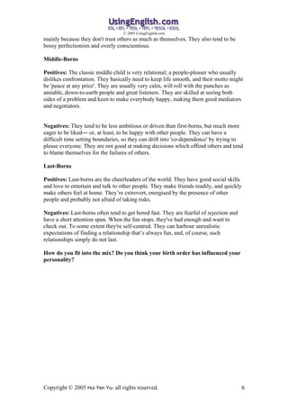 ? 2005 UsingEnglish.com
mainly because they don't trust others as much as themselves. They also tend to be
bossy perfectionists and overly conscientious.

Middle-Borns

Positives: The classic middle child is very relational; a people-pleaser who usually
dislikes confrontation. They basically need to keep life smooth, and their motto might
be 'peace at any price'. They are usually very calm, will roll with the punches as
amiable, down-to-earth people and great listeners. They are skilled at seeing both
sides of a problem and keen to make everybody happy, making them good mediators
and negotiators.


Negatives: They tend to be less ambitious or driven than first-borns, but much more
eager to be likedD or, at least, to be happy with other people. They can have a
difficult time setting boundaries, so they can drift into 'co-dependence' by trying to
please everyone. They are not good at making decisions which offend others and tend
to blame themselves for the failures of others.

Last-Borns

Positives: Last-borns are the cheerleaders of the world. They have good social skills
and love to entertain and talk to other people. They make friends readily, and quickly
make others feel at home. Theyre extrovert, energised by the presence of other
people and probably not afraid of taking risks.

Negatives: Last-borns often tend to get bored fast. They are fearful of rejection and
have a short attention span. When the fun stops, they've had enough and want to
check out. To some extent they're self-centred. They can harbour unrealistic
expectations of finding a relationship thats always fun, and, of course, such
relationships simply do not last.

How do you fit into the mix? Do you think your birth order has influenced your
personality?




Copyright ? 2005 Hui Yen Yu- all rights reserved.                                        6
 
