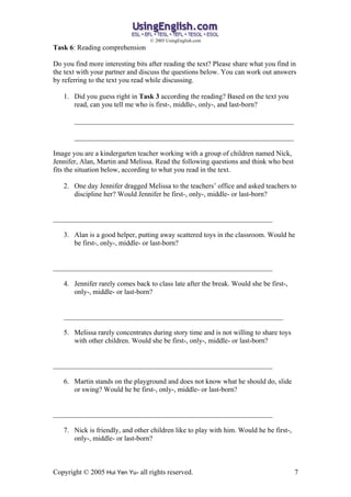 ? 2005 UsingEnglish.com
Task 6: Reading comprehension

Do you find more interesting bits after reading the text? Please share what you find in
the text with your partner and discuss the questions below. You can work out answers
by referring to the text you read while discussing.

   1. Did you guess right in Task 3 according the reading? Based on the text you
      read, can you tell me who is first-, middle-, only-, and last-born?

       ______________________________________________________________

       ______________________________________________________________

Image you are a kindergarten teacher working with a group of children named Nick,
Jennifer, Alan, Martin and Melissa. Read the following questions and think who best
fits the situation below, according to what you read in the text.

   2. One day Jennifer dragged Melissa to the teachers office and asked teachers to
      discipline her? Would Jennifer be first-, only-, middle- or last-born?


______________________________________________________________

   3. Alan is a good helper, putting away scattered toys in the classroom. Would he
      be first-, only-, middle- or last-born?


______________________________________________________________

   4. Jennifer rarely comes back to class late after the break. Would she be first-,
      only-, middle- or last-born?


   ______________________________________________________________

   5. Melissa rarely concentrates during story time and is not willing to share toys
      with other children. Would she be first-, only-, middle- or last-born?


______________________________________________________________

   6. Martin stands on the playground and does not know what he should do, slide
      or swing? Would he be first-, only-, middle- or last-born?


______________________________________________________________

   7. Nick is friendly, and other children like to play with him. Would he be first-,
      only-, middle- or last-born?



Copyright ? 2005 Hui Yen Yu- all rights reserved.                                       7
 