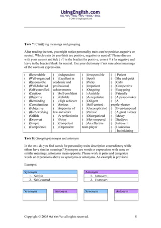 ? 2005 UsingEnglish.com


______________________________________________________________




Task 7: Clarifying meanings and grouping

After reading the text, you might notice personality traits can be positive, negative or
neutral. Which traits do you think are positive, negative or neutral? Please discuss
with your partner and tick ()in the bracket for positive, cross () for negative and
leave in the bracket blank for neutral. Use your dictionary if not sure about meanings
of the words or expressions.

(   )Dependable        ( )Independent          ( )Irresponsible      ( ) Patient
(   )Well-organized    ( )Excellent in         ( )Spoilt             ( )Shy and quiet
(   )Responsible       academic and            ( )Picky              ( )Calm
(   )Well-behaved      professional            ( )Impatient          ( )Competitive
(   )Self-controlled   achievements            ( )Outgoing           ( )Easygoing
(   )Cautious          ( )Self-confident       ( ) Amiable           ( )Friendly
(   )Objective         ( )Reliable             ( )A negotiator       ( )A peace-maker
(   )Demanding         ( )High achiever        ( )Diligent           ( )A
(   )Conscientious     ( )Serious              ( )Self-centred       people-pleaser
(   )Subjective        ( )Supporter of         ( )Uncomplicated      ( )Even-tempered
(   )Hard-working      law and order           ( )Precise            ( )A great listener
(   )Selfish           ( )A perfectionist      ( )Disorganized       ( )Messy
(   )Extrovert         ( )Bossy                ( )Hot-tempered       ( )Studious
(   )Simple            ( )Competent            ( )An effective       ( )Introvert
(   )Complicated       ( ) Dependent           team player           ( )Humorous
                                                                     ( ) Intimidating

Task 8: Grouping-synonym and antonym

In the text, do you find words for personality traits description contradictory while
others have similar meanings? Synonyms are words or expressions with same or
similar meanings, antonyms mean opposite. Please work in pairs and categorize
words or expressions above as synonyms or antonyms. An example is provided.

Example:

Synonym                                            Antonym
   1. Selfish                                         1. Introvert
   2. Self-centred                                    2. Extrovert


Synonym                 Antonym                    Synonym              Antonym




Copyright ? 2005 Hui Yen Yu- all rights reserved.                                          8
 