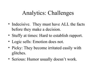 Analytics: Challenges Indecisive.  They must have ALL the facts before they make a decision. Stuffy at times: Hard to establish rapport. Logic sells: Emotion does not. Picky: They become irritated easily with glitches. Serious: Humor usually doesn’t work. 