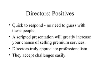 Directors: Positives Quick to respond - no need to guess with these people. A scripted presentation will greatly increase your chance of selling premium services. Directors truly appreciate professionalism. They accept challenges easily. 