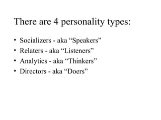 There are 4 personality types: Socializers - aka “Speakers” Relaters - aka “Listeners” Analytics - aka “Thinkers” Directors - aka “Doers” 