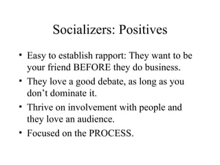 Socializers: Positives Easy to establish rapport: They want to be your friend BEFORE they do business. They love a good debate, as long as you don’t dominate it. Thrive on involvement with people and they love an audience. Focused on the PROCESS. 