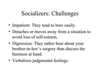 Socializers: Challenges Impatient: They tend to bore easily. Detaches or moves away from a situation to avoid loss of self-esteem. Digression: They rather hear about your brother-in-law’s surgery than discuss the business at hand. Verbalizes judgmental feelings. 