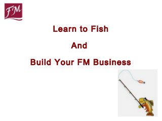 Learn to Fish

        And

Build Your FM Business
 