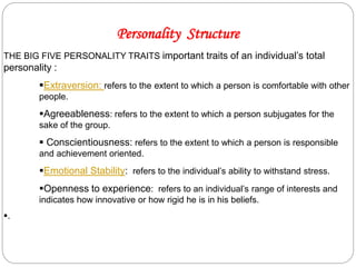 Personality Structure
THE BIG FIVE PERSONALITY TRAITS important traits of an individual’s total
personality :
Extraversion: refers to the extent to which a person is comfortable with other
people.
Agreeableness: refers to the extent to which a person subjugates for the
sake of the group.
 Conscientiousness: refers to the extent to which a person is responsible
and achievement oriented.
Emotional Stability: refers to the individual’s ability to withstand stress.
Openness to experience: refers to an individual’s range of interests and
indicates how innovative or how rigid he is in his beliefs.
.
 