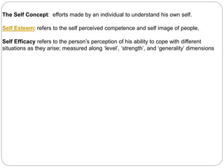 The Self Concept: efforts made by an individual to understand his own self.
Self Esteem: refers to the self perceived competence and self image of people,
Self Efficacy refers to the person’s perception of his ability to cope with different
situations as they arise; measured along ‘level’, ‘strength’, and ‘generality’ dimensions
 