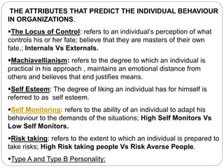 THE ATTRIBUTES THAT PREDICT THE INDIVIDUAL BEHAVIOUR
IN ORGANIZATIONS.
The Locus of Control: refers to an individual’s perception of what
controls his or her fate; believe that they are masters of their own
fate.; Internals Vs Externals.
Machiavellianism: refers to the degree to which an individual is
practical in his approach , maintains an emotional distance from
others and believes that end justifies means.
Self Esteem: The degree of liking an individual has for himself is
referred to as self esteem.
Self Monitoring: refers to the ability of an individual to adapt his
behaviour to the demands of the situations; High Self Monitors Vs
Low Self Monitors.
Risk taking: refers to the extent to which an individual is prepared to
take risks; High Risk taking people Vs Risk Averse People.
Type A and Type B Personality:
 
