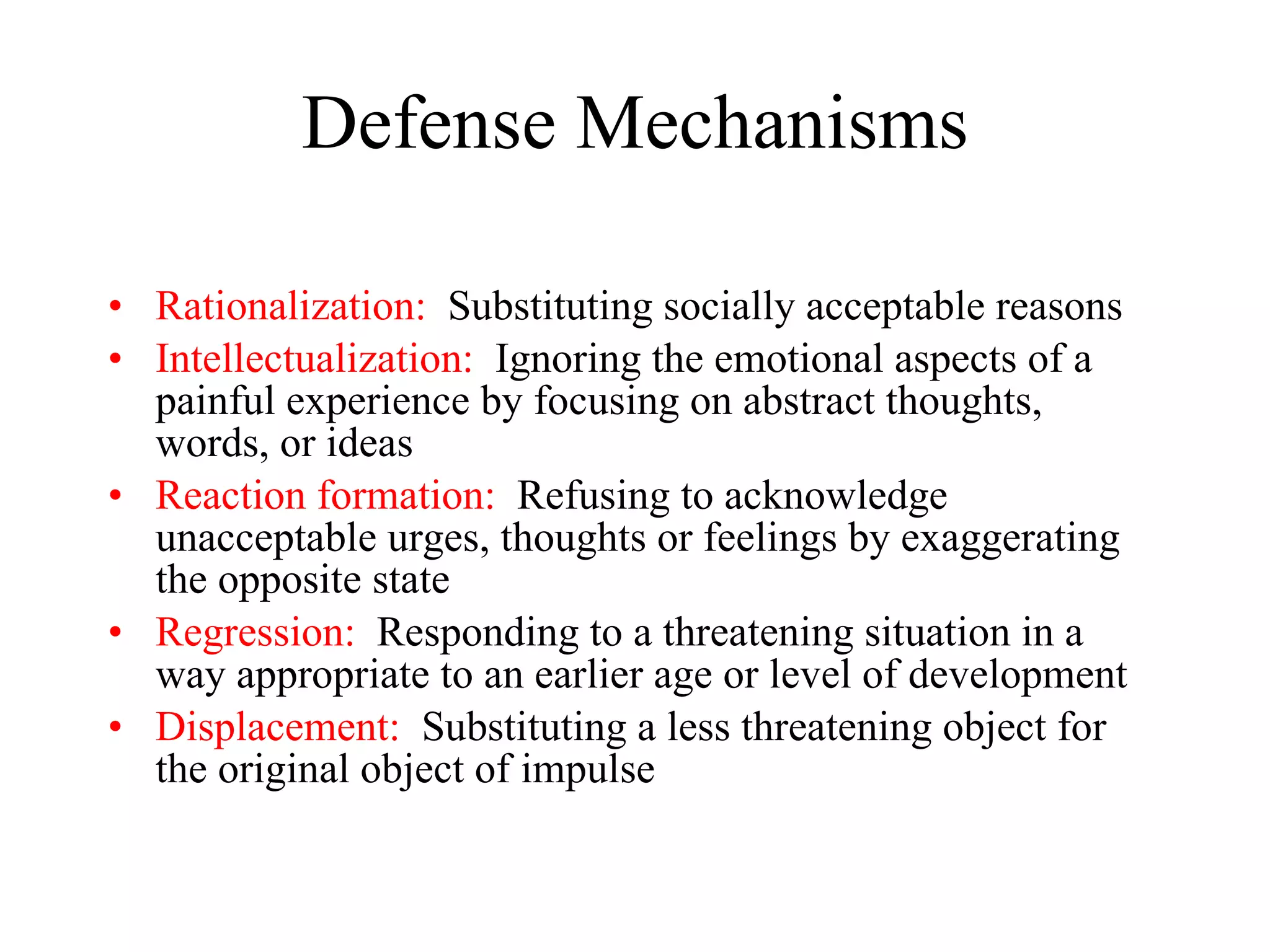 Defense Mechanisms Rationalization:   Substituting socially acceptable reasons Intellectualization:   Ignoring the emotional aspects of a painful experience by focusing on abstract thoughts, words, or ideas Reaction formation:   Refusing to acknowledge unacceptable urges, thoughts or feelings by exaggerating the opposite state Regression:   Responding to a threatening situation in a  way appropriate to an earlier age or level of development Displacement:   Substituting a less threatening object for the original object of impulse 