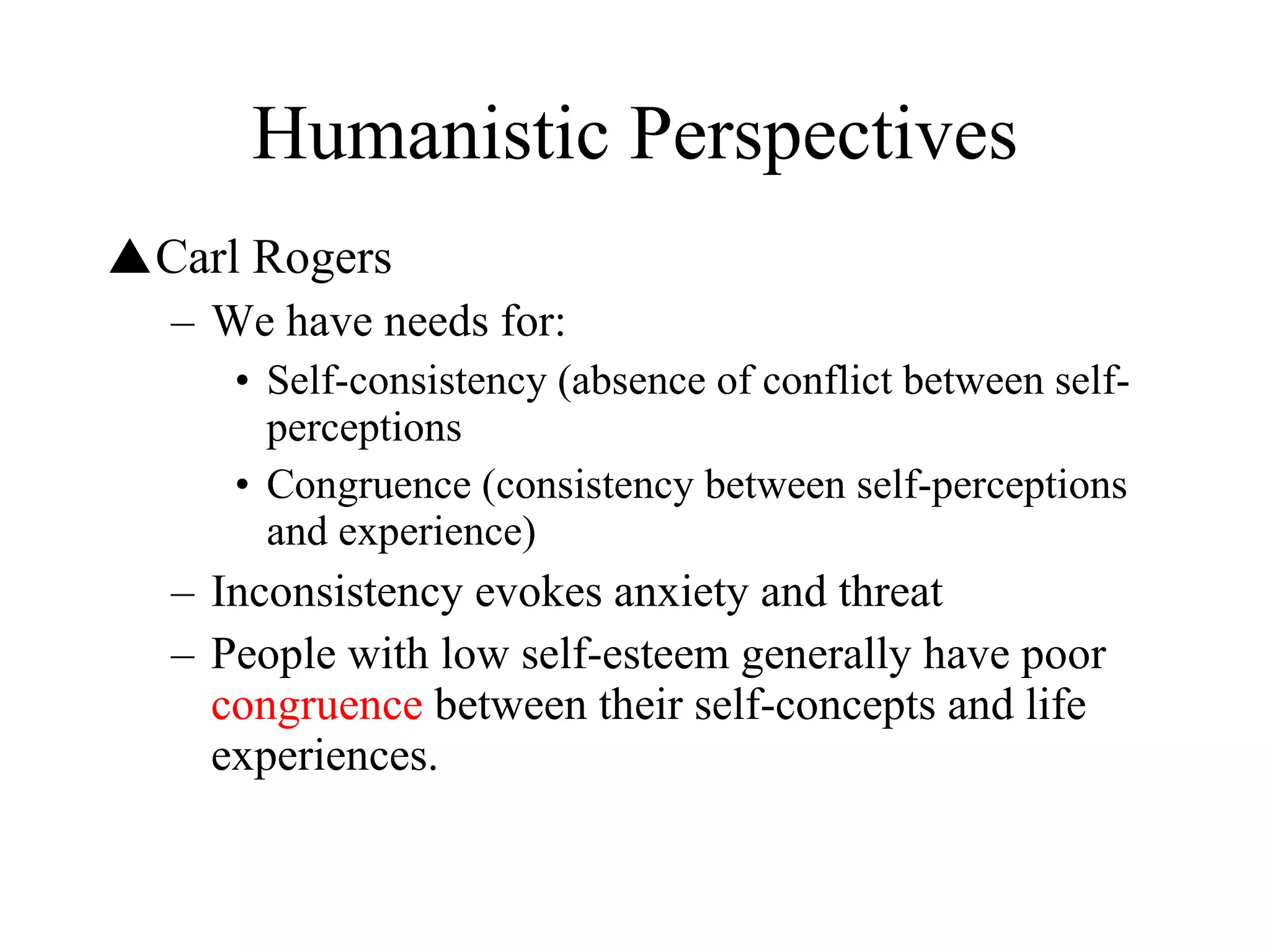 Humanistic Perspectives Carl Rogers We have needs for: Self-consistency (absence of conflict between self-perceptions Congruence (consistency between self-perceptions and experience) Inconsistency evokes anxiety and threat People with low self-esteem generally have poor  congruence  between their self-concepts and life experiences. 