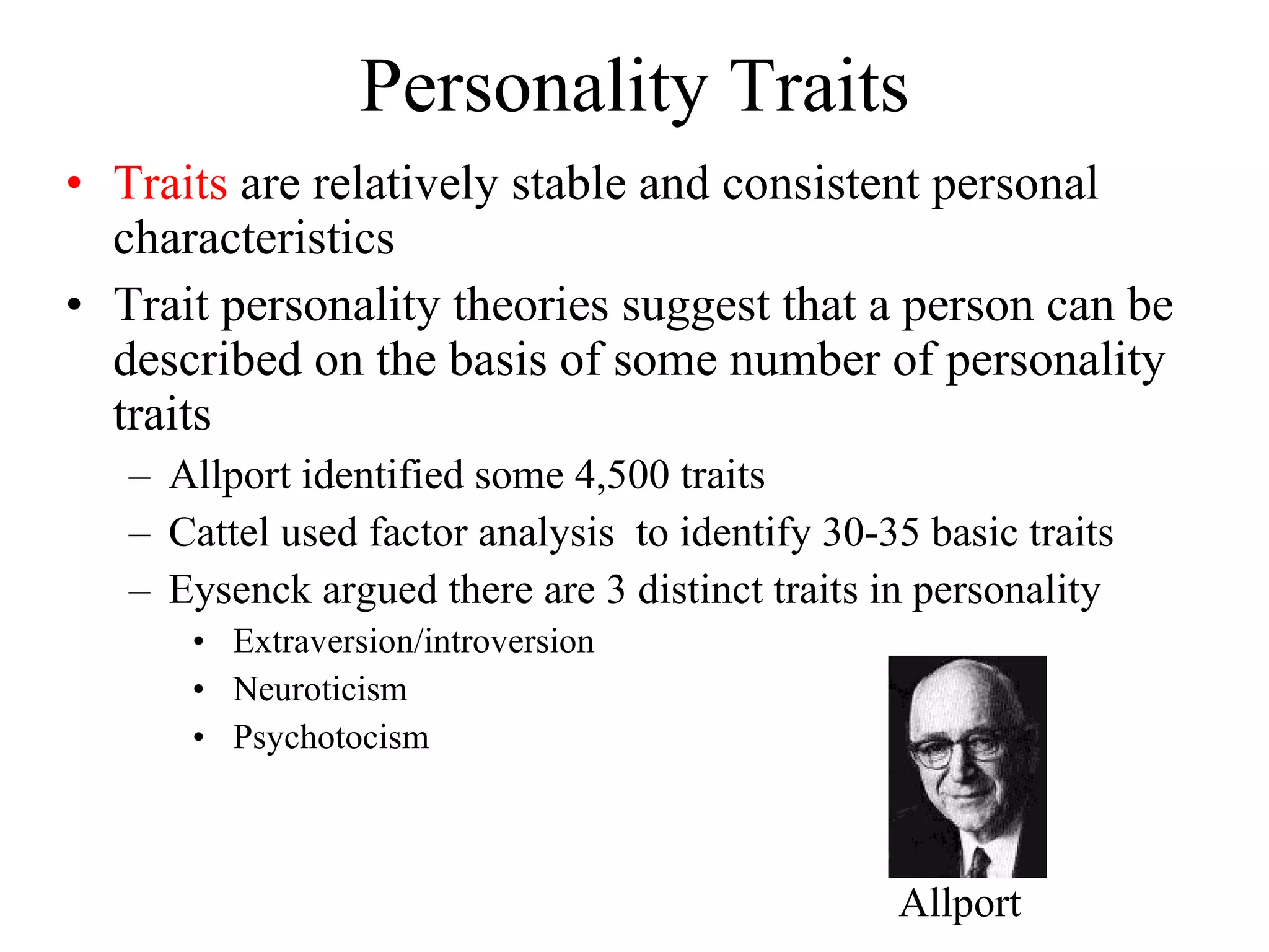 Personality Traits Traits  are relatively stable and consistent personal characteristics Trait personality theories suggest that a person can be described on the basis of some number of personality traits Allport identified some 4,500 traits Cattel used factor analysis  to identify 30-35 basic traits Eysenck argued there are 3 distinct traits in personality Extraversion/introversion Neuroticism Psychotocism  Allport 
