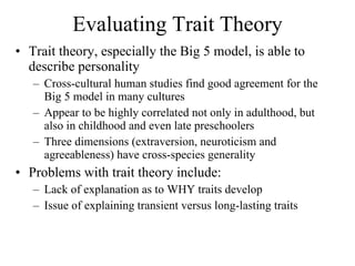 Evaluating Trait Theory Trait theory, especially the Big 5 model, is able to describe personality Cross-cultural human studies find good agreement for the Big 5 model in many cultures Appear to be highly correlated not only in adulthood, but also in childhood and even late preschoolers Three dimensions (extraversion, neuroticism and agreeableness) have cross-species generality Problems with trait theory include: Lack of explanation as to WHY traits develop Issue of explaining transient versus long-lasting traits  