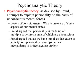 Psychoanalytic Theory Psychoanalytic theory,  as devised by Freud, attempts to explain personality on the basis of unconscious mental forces Levels of consciousness:  We are unaware of some aspects of our mental states Freud argued that personality is made up of multiple structures, some of which are unconscious Freud argued that as we have impulses that cause us anxiety; our personality develops defense mechanisms to protect against anxiety  