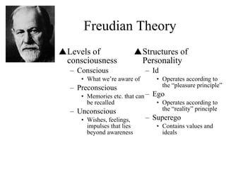 Freudian Theory Levels of consciousness Conscious What we’re aware of Preconscious Memories etc. that can be recalled Unconscious Wishes, feelings, impulses that lies beyond awareness Structures of Personality Id Operates according to the “pleasure principle” Ego Operates according to the “reality” principle Superego Contains values and ideals 