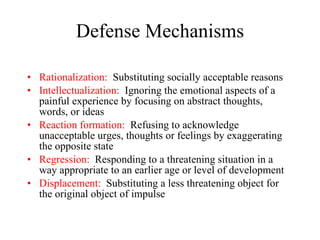 Defense Mechanisms Rationalization:   Substituting socially acceptable reasons Intellectualization:   Ignoring the emotional aspects of a painful experience by focusing on abstract thoughts, words, or ideas Reaction formation:   Refusing to acknowledge unacceptable urges, thoughts or feelings by exaggerating the opposite state Regression:   Responding to a threatening situation in a  way appropriate to an earlier age or level of development Displacement:   Substituting a less threatening object for the original object of impulse 