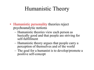 Humanistic Theory Humanistic personality  theories reject psychoanalytic notions Humanistic theories view each person as basically good and that people are striving for self-fulfillment Humanistic theory argues that people carry a perception of themselves and of the world The goal for a humanist is to develop/promote a positive self-concept 