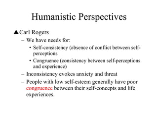 Humanistic Perspectives Carl Rogers We have needs for: Self-consistency (absence of conflict between self-perceptions Congruence (consistency between self-perceptions and experience) Inconsistency evokes anxiety and threat People with low self-esteem generally have poor  congruence  between their self-concepts and life experiences. 