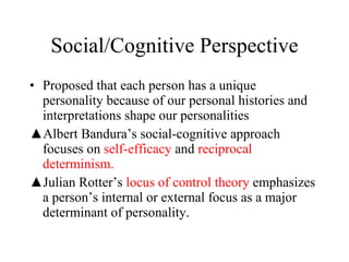 Social/Cognitive Perspective Proposed that each person has a unique personality because of our personal histories and interpretations shape our personalities Albert Bandura’s social-cognitive approach focuses on  self-efficacy   and   reciprocal determinism. Julian Rotter’s  locus of control theory  emphasizes a person’s internal or external focus as a major determinant of personality. 