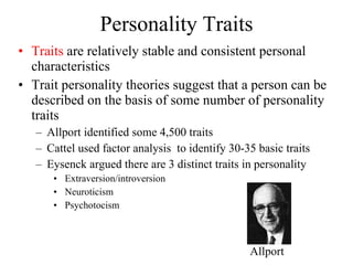 Personality Traits Traits  are relatively stable and consistent personal characteristics Trait personality theories suggest that a person can be described on the basis of some number of personality traits Allport identified some 4,500 traits Cattel used factor analysis  to identify 30-35 basic traits Eysenck argued there are 3 distinct traits in personality Extraversion/introversion Neuroticism Psychotocism  Allport 