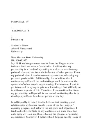 PERSONALITY
1
PERSONALITY
2
Personality
Student’s Name
Ahmed Almaymani
University
New Mexico State University
ID: 800655927
My PLSI and temperament results from the Tieger article
indicate that I am more of an idealist. I believe that my
personality is a result of my ability to make choices from my
point of view and not from the influence of other parties. From
my point of view, I tend to concentrate more on achieving my
personal goals in life. Additionally, I also believe that I
motivate myself in all the undertakings and I do not need the
approval of other people to get moving. Furthermore, I tend to
get interested in trying to gain new knowledge that will help me
in different aspects of life. Therefore, I can confirm that from
my personality, self-growth is my central motivating that is to
develop myself and be a better person every day.
In additionally to this, I tend to believe that creating good
relationships with other people is one of the best ways of
ensuring progress and achieve the set goals and objectives. I
tend to dislike conflicts or any confrontation since these two
only bring division and thus reducing the chances of peaceful
co-existence. Moreover, I believe that I helping people is one of
 