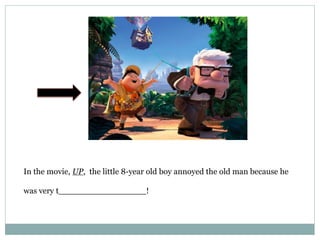 In the movie, UP, the little 8-year old boy annoyed the old man because he
was very t_________________!
 