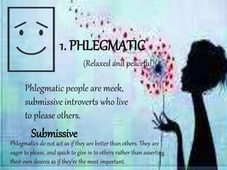 1. PHLEGMATIC
Phlegmatic people are meek,
submissive introverts who live
to please others.
Phlegmatics do not act as if they are better than others. They are
eager to please, and quick to give in to others rather than asserting
their own desires as if they're the most important.
Submissive
(Relaxed and peaceful).
 