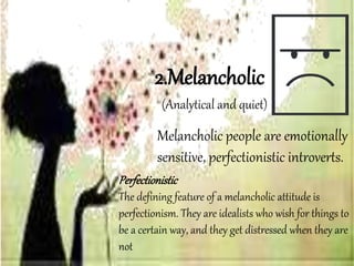 Melancholic people are emotionally
sensitive, perfectionistic introverts.
2.Melancholic
Perfectionistic
The defining feature of a melancholic attitude is
perfectionism. They are idealists who wish for things to
be a certain way, and they get distressed when they are
not
(Analytical and quiet)
 