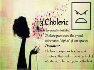 Choleric people are the proud,
extroverted 'alphas' of our species.
Dominant
Cholerics people are leaders and
directors. They seek to be in control of
situations, to be on top, to be the best
3.Choleric
(Short-tempered or irritable)
 