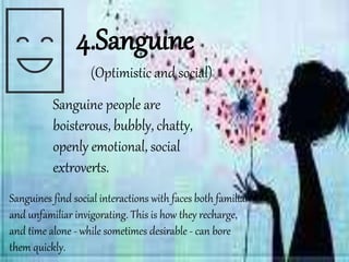 Sanguine people are
boisterous, bubbly, chatty,
openly emotional, social
extroverts.
4.Sanguine
Sanguines find social interactions with faces both familiar
and unfamiliar invigorating. This is how they recharge,
and time alone - while sometimes desirable - can bore
them quickly.
(Optimistic and social)
 