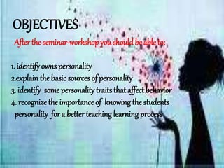 OBJECTIVES
After the seminar-workshop youshouldbe able to:
1. identify owns personality
2.explain the basic sources of personality
3. identify some personalitytraits that affect behavior
4. recognize the importance of knowing the students
personality for a better teaching learningprocess
 