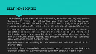 SELF MONITORING 
Self-monitoring is the extent to which people try to control the way they present 
themselves to others. High self-monitors want their behavior to be socially 
acceptable and are attuned to any social cues that signal appropriate or 
inappropriate behavior. They strive to behave in a situationally appropriate manner. 
In contrast, low self-monitors are not particularly sensitive to cues indicating 
acceptable behavior, nor are they overly concerned about behaving in a 
situationally appropriate manner. People who are low self-monitors are guided by 
their own attitudes, beliefs, feelings, and principles and are not too concerned 
about what others think of their behaviors. 
High self-monitors are more likely than low self-monitors to tailor their behavior to fit a 
given situation. 
Low self-monitors are more likely than high self-monitors to say what they think is true 
or correct and are not overly concerned about how others will react to them 
 