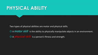 PHYSICAL ABILITY 
Two types of physical abilities are motor and physical skills. 
 A motor skill is the ability to physically manipulate objects in an environment. 
 A physical skill is a person’s fitness and strength. 
 
