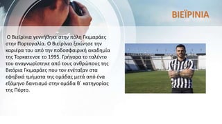 Ο Βιεϊρίνια γεννήθηκε στην πόλη Γκιμαράες
στην Πορτογαλία. Ο Βιεϊρίνια ξεκίνησε την
καριέρα του από την ποδοσφαιρική ακαδημία
της Τορκατενσε το 1995. Γρήγορα το ταλέντο
του αναγνωρίστηκε από τους ανθρώπους της
Βιτόρια Γκιμαράες που τον ενέταξαν στα
εφηβικά τμήματα της ομάδας μετά από ένα
εξάμηνο δανεισμό στην ομάδα Β΄ κατηγορίας
της Πόρτο.
ΒΙΕΪΡΙΝΙΑ
 