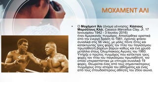 ΜΟΧΑΜΕΝΤ ΑΛΙ
• O Μοχάμεντ Άλι (όνομα γέννησης: Κάσιους
Μαρσέλους Κλέι, Cassius Marcellus Clay, Jr, 17
Ιανουαρίου 1942 - 3 Ιουνίου 2016)
ήταν Αμερικανός πυγμάχος. Αποσύρθηκε οριστικά
από την ενεργό δράση το 1981, έχοντας φτάσει
συνολικά στις 56 νίκες, με μόλις πέντε ήττες και
κατακτώντας τρεις φορές τον τίτλο του παγκόσμιου
πρωταθλητή βαρέων βαρών καθώς και ένα χρυσό
μετάλλιο στους Ολυμπιακούς Αγώνες του 1960.
Υπήρξε ο πρώτος πυγμάχος που κατέκτησε τρεις
φορές τον τίτλο του παγκόσμιου πρωταθλητή, τον
οποίο υπερασπίστηκε με επιτυχία συνολικά 19
φορές. Θεωρείται ένας από τους σημαντικότερους
πυγμάχους στην ιστορία του αθλήματος και ένας
από τους σπουδαιότερους αθλητές του 20ού αιώνα.
 