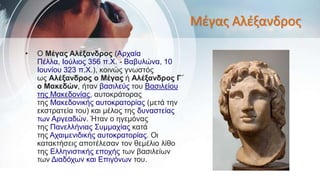 Μέγας Αλέξανδρος
• Ο Μέγας Αλέξανδρος (Αρχαία
Πέλλα, Ιούλιος 356 π.Χ. - Βαβυλώνα, 10
Ιουνίου 323 π.Χ.), κοινώς γνωστός
ως Αλέξανδρος ο Μέγας ή Αλέξανδρος Γ΄
ο Μακεδών, ήταν βασιλεύς του Βασιλείου
της Μακεδονίας, αυτοκράτορας
της Μακεδονικής αυτοκρατορίας (μετά την
εκστρατεία του) και μέλος της δυναστείας
των Αργεαδών. Ήταν ο ηγεμόνας
της Πανελλήνιας Συμμαχίας κατά
της Αχαιμενιδικής αυτοκρατορίας. Οι
κατακτήσεις αποτέλεσαν τον θεμέλιο λίθο
της Ελληνιστικής εποχής των βασιλείων
των Διαδόχων και Επιγόνων του.
 