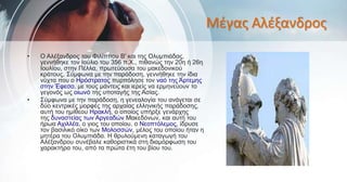 Μέγας Αλέξανδρος
• Ο Αλέξανδρος του Φιλίππου Β' και της Ολυμπιάδας,
γεννήθηκε τον Ιούλιο του 356 π.Χ., πιθανώς την 20η ή 26η
Ιουλίου, στην Πέλλα, πρωτεύουσα του μακεδονικού
κράτους. Σύμφωνα με την παράδοση, γεννήθηκε την ίδια
νύχτα που ο Ηρόστρατος πυρπόλησε τον ναό της Άρτεμης
στην Έφεσο, με τους μάντεις και ιερείς να ερμηνεύουν το
γεγονός ως οιωνό της υποταγής της Ασίας.
• Σύμφωνα με την παράδοση, η γενεαλογία του ανάγεται σε
δύο κεντρικές μορφές της αρχαίας ελληνικής παράδοσης,
αυτή του ημίθεου Ηρακλή, ο οποίος υπήρξε γενάρχης
της δυναστείας των Αργεαδών Μακεδόνων, και αυτή του
ήρωα Αχιλλέα, ο γιος του οποίου, ο Νεοπτόλεμος, ίδρυσε
τον βασιλικό οίκο των Μολοσσών, μέλος του οποίου ήταν η
μητέρα του Ολυμπιάδα. Η θρυλούμενη καταγωγή του
Αλέξανδρου συνέβαλε καθοριστικά στη διαμόρφωση του
χαρακτήρα του, από τα πρώτα έτη του βίου του.
 