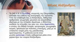 Μέγας Αλέξανδρος
• Το 349 π.Χ. ο Λεωνίδας, συγγενής της Ολυμπιάδας,
ανέλαβε την ευθύνη της ανατροφής του πρίγκιπα.
Υπό την επίβλεψή του, ο Αλέξανδρος, διδάχτηκε
αριθμητική, γεωμετρία, μουσική και ασχολήθηκε
ιδιαίτερα με την ιππασία. Αργότερα, ο Φίλιππος
ανέθεσε τις σπουδές του γιου του, στον Αριστοτέλη,
ο οποίος του δίδαξε ιστορία, αστρονομία, γεωγραφία,
ιατρική, φιλολογία και πολιτικές επιστήμες, μαζί με τα
υπόλοιπα νεαρά μέλη της μακεδονικής
αριστοκρατίας. Η μαθητεία κοντά στον
μεγάλο φιλόσοφο έπαιξε καθοριστικό ρόλο στον
χαρακτήρα του νεαρού Αλέξανδρου.
 