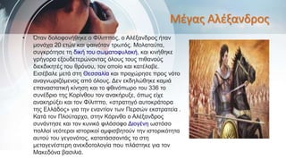 Μέγας Αλέξανδρος
• Όταν δολοφονήθηκε ο Φίλιππος, ο Αλέξανδρος ήταν
μονάχα 20 ετών και φαινόταν τρωτός. Μολαταύτα,
συγκρότησε τη δική του σωματοφυλακή, και κινήθηκε
γρήγορα εξουδετερώνοντας όλους τους πιθανούς
διεκδικητές του θρόνου, τον οποίο και κατέλαβε.
Εισέβαλε μετά στη Θεσσαλία και προχώρησε προς νότο
αναγνωριζόμενος από όλους. Δεν εκδηλώθηκε καμιά
επαναστατική κίνηση και το φθινόπωρο του 336 το
συνέδριο της Κορίνθου τον ανακήρυξε, όπως είχε
ανακηρύξει και τον Φίλιππο, «στρατηγό αυτοκράτορα
της Ελλάδος» για την εναντίον των Περσών εκστρατεία .
Κατά τον Πλούταρχο, στην Κόρινθο ο Αλέξανδρος
συνάντησε και τον κυνικό φιλόσοφο Διογένη ωστόσο
πολλοί νεότεροι ιστορικοί αμφισβητούν την ιστορικότητα
αυτού του γεγονότος, κατατάσσοντάς το στη
μεταγενέστερη ανεκδοτολογία που πλάστηκε για τον
Μακεδόνα βασιλιά.
 