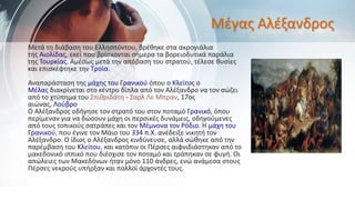 Μέγας Αλέξανδρος
Μετά τη διάβαση του Ελλησπόντου, βρέθηκε στα ακρογιάλια
της Αιολίδας, εκεί που βρίσκονται σήμερα τα βορειοδυτικά παράλια
της Τουρκίας. Αμέσως μετά την απόβαση του στρατού, τέλεσε θυσίες
και επισκέφτηκε την Τροία.
Αναπαράσταση της μάχης του Γρανικού όπου ο Κλείτος ο
Μέλας διακρίνεται στο κέντρο δίπλα από τον Αλέξανδρο να τον σώζει
από το χτύπημα του Σπιθριδάτη - Σαρλ Λε Μπραν, 17ος
αιώνας, Λούβρο
Ο Αλέξανδρος οδήγησε τον στρατό του στον ποταμό Γρανικό, όπου
περίμεναν για να δώσουν μάχη οι περσικές δυνάμεις, οδηγούμενες
από τους τοπικούς σατράπες και τον Μέμνονα τον Ρόδιο. Η μάχη του
Γρανικού, που έγινε τον Μάιο του 334 π.Χ. ανέδειξε νικητή τον
Αλέξανδρο. Ο ίδιος ο Αλέξανδρος κινδύνευσε, αλλά σώθηκε από την
παρέμβαση του Κλείτου, και κατόπιν οι Πέρσες αιφνιδιάστηκαν από το
μακεδονικό ιππικό που διέσχισε τον ποταμό και τράπηκαν σε φυγή. Οι
απώλειες των Μακεδόνων ήταν μόνο 110 άνδρες, ενώ ανάμεσα στους
Πέρσες νεκρούς υπήρξαν και πολλοί άρχοντές τους.
 