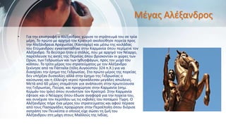 Μέγας Αλέξανδρος
• Για την επιστροφή ο Αλέξανδρος χώρισε το στράτευμά του σε τρία
μέρη. Το πρώτο με αρχηγό τον Κρατερό ακολούθησε πορεία προς
την Αλεξάνδρεια Αραχωσίας (Κανταχάρ) και μέσω της κοιλάδας
του Ετύμανδρου εγκαταστάθηκε στην Καρμανία όπου περίμενε τον
Αλέξανδρο. Το δεύτερο ήταν ο στόλος, που με αρχηγό τον Νέαρχο,
παρέπλευσε τις ακτές της Περσίας όπου βρίσκονταν οι χώρες των
Ωρών, των Γεδρωσίων και των Ιχθυοφάγων, προς τον μυχό του
κόλπου. Το τρίτο μέρος του στρατεύματος με τον Αλέξανδρο
ξεκίνησε από τα Πάτταλα (τέλη Αυγούστου 324 π.Χ.) για να
διασχίσει την έρημο της Γεδρωσίας. Στο πρώτο μέρος της πορείας
δεν υπήρξαν δυσκολίες αλλά στην έρημο της Γεδρωσίας ο
καύσωνας και η έλλειψη νερού προκάλεσαν μεγάλες απώλειες.
Μετά από 60 μέρες σταμάτησε για ανάπαυση στην πρωτεύουσα
της Γεδρωσίας, Πούρα, και προχώρησε στην Καρμανία (σημ.
Κερμάν του Ιράν) όπου συνάντησε τον Κρατερό. Στην Καρμανία
έφτασε και ο Νέαρχος όπου έδωσε αναφορά για την πορεία του,
και συνέχισε τον περίπλου ως τις εκβολές του ποταμού Τίγρη. Ο
Αλέξανδρος πήρε ένα μέρος του στρατεύματος και αφού πέρασε
από τους Πασαργάδες προχώρησε στην Περσέπολη όπου διόρισε
σατράπη τον Πευκέστα ο οποίος είχε σώσει τη ζωή του
Αλέξανδρου στη μάχη στους Μαλλούς της Ινδίας.
 