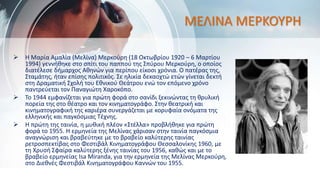 ΜΕΛΙΝΑ ΜΕΡΚΟΥΡΗ
 Η Μαρία Αμαλία (Μελίνα) Μερκούρη (18 Οκτωβρίου 1920 – 6 Μαρτίου
1994) γεννήθηκε στο σπίτι του παππού της Σπύρου Μερκούρη, ο οποίος
διατέλεσε δήμαρχος Αθηνών για περίπου είκοσι χρόνια. Ο πατέρας της,
Σταμάτης, ήταν επίσης πολιτικός. Σε ηλικία δεκαοχτώ ετών γίνεται δεκτή
στη Δραματική Σχολή του Εθνικού Θεάτρου ενώ τον επόμενο χρόνο
παντρεύεται τον Παναγιώτη Χαροκόπο.
 Το 1944 εμφανίζεται για πρώτη φορά στο σανίδι ξεκινώντας τη θρυλική
πορεία της στο θέατρο και τον κινηματογράφο. Στην θεατρική και
κινηματογραφική της καριέρα συνεργάζεται με κορυφαία ονόματα της
ελληνικής και παγκόσμιας Τέχνης.
 Η πρώτη της ταινία, η μυθική πλέον «Στέλλα» προβλήθηκε για πρώτη
φορά το 1955. H ερμηνεία της Μελίνας χάρισαν στην ταινία παγκόσμια
αναγνώριση και βραβεύτηκε με το βραβείο καλύτερης ταινίας
ρετροσπεκτίβας στο Φεστιβάλ Κινηματογράφου Θεσσαλονίκης 1960, με
τη Χρυσή Σφαίρα καλύτερης ξένης ταινίας του 1956, καθώς και με το
βραβείο ερμηνείας Isa Miranda, για την ερμηνεία της Μελίνας Μερκούρη,
στο Διεθνές Φεστιβάλ Κινηματογράφου Καννών του 1955.
 