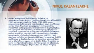 ΝΙΚΟΣ ΚΑΖΑΝΤΖΑΚΗΣ
 Ο Νίκος Καζαντζάκης γεννήθηκε στο Ηράκλειο της
τουρκοκρατούμενης Κρήτης. Σπούδασε Νομική στην Αθήνα (1902-
1906), και μεταπτυχιακά στο Παρίσι (1907-1909), όπου
επηρεάστηκε βαθύτατα από τις φιλοσοφικές αρχές του Μπερξόν
και του Νίτσε. Την εποχή αυτή αρχίζει η συστηματική του
ενασχόληση με τα γράμματα. Πραγματοποίησε πλήθος ταξιδιών
στο εξωτερικό, αρκετές φορές ως ανταποκριτής εφημερίδων.
Υπηρέτησε ως γενικός διευθυντής στο Υπουργείο Περιθάλψεως
(1919), διορίστηκε Υπουργός άνευ Χαρτοφυλακίου (1945) και
εργάστηκε ως σύμβουλος λογοτεχνίας στην UNESCO (1946).
Διετέλεσε πρόεδρος της Εταιρείας Ελλήνων Συγγραφέων. Το 1956
τιμήθηκε με το Βραβείο Ειρήνης και προτάθηκε ως υποψήφιος
για το Νόμπελ Λογοτεχνίας πέντε φορές. Ο ίδιος θεωρούσε τον
εαυτό του πρωτίστως ποιητής , έχοντας γράψει την Οδύσσεια ,
ένα μεγαλόπνοο έργο με 24 ραψωδίες και 33.333 στοίχους.
 
