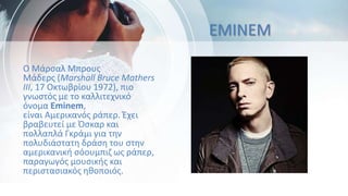 EMINEM
Ο Μάρσαλ Μπρους
Μάδερς (Marshall Bruce Mathers
III, 17 Οκτωβρίου 1972), πιο
γνωστός με το καλλιτεχνικό
όνομα Eminem,
είναι Αμερικανός ράπερ. Έχει
βραβευτεί με Όσκαρ και
πολλαπλά Γκράμι για την
πολυδιάστατη δράση του στην
αμερικανική σόουμπιζ ως ράπερ,
παραγωγός μουσικής και
περιστασιακός ηθοποιός.
 