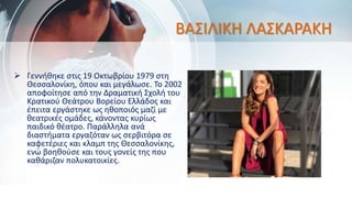 ΒΑΣΙΛΙΚΗ ΛΑΣΚΑΡΑΚΗ
 Γεννήθηκε στις 19 Οκτωβρίου 1979 στη
Θεσσαλονίκη, όπου και μεγάλωσε. Το 2002
αποφοίτησε από την Δραματική Σχολή του
Κρατικού Θεάτρου Βορείου Ελλάδος και
έπειτα εργάστηκε ως ηθοποιός μαζί με
θεατρικές ομάδες, κάνοντας κυρίως
παιδικό θέατρο. Παράλληλα ανά
διαστήματα εργαζόταν ως σερβιτόρα σε
καφετέριες και κλαμπ της Θεσσαλονίκης,
ενώ βοηθούσε και τους γονείς της που
καθάριζαν πολυκατοικίες.
 