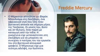 Freddie Mercury
• Ο Μέρκιουρι γεννήθηκε ως Φαρόκ
Μπουλσάρα στη Ζανζιβάρη, ένα
αφρικανικό νησί που τότε ήταν
βρετανική αποικία και σήμερα μέρος
της Τανζανίας. Οι γονείς του, Bomi
και Jer Bulsara, ήταν παρσί με
καταγωγή από την Ινδία. Η
οικογένεια είχε μεταναστεύσει στη
Ζανζιβάρη για να μπορέσει να
συνεχίσει ο πατέρας του την εργασία
του στο βρετανικό αποικιακό
γραφείο. Ο Μέρκιουρι είχε μια
νεότερη αδελφή, την Kashmira.
 