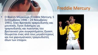 Freddie Mercury
• O Φρέντι Μέρκιουρι (Freddie Mercury, 5
Σεπτεμβρίου 1946 – 24 Νοεμβρίου
1991), ήταν Βρετανός τραγουδιστής και
μουσικός. Έγινε διάσημος ως
τραγουδιστής και πιανίστας του
βρετανικού ροκ συγκροτήματος Queen.
Θεωρείται ένας από τους μεγαλύτερους
και πιο χαρισματικούς τραγουδιστές
όλων των εποχών.
 