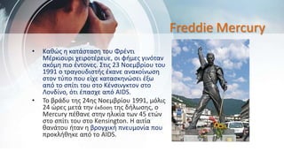 Freddie Mercury
• Καθώς η κατάσταση του Φρέντι
Μέρκιουρι χειροτέρευε, οι φήμες γινόταν
ακόμη πιο έντονες. Στις 23 Νοεμβρίου του
1991 ο τραγουδιστής έκανε ανακοίνωση
στον τύπο που είχε κατασκηνώσει έξω
από το σπίτι του στο Κένσινγκτον στο
Λονδίνο, ότι έπασχε από AIDS.
• Το βράδυ της 24ης Νοεμβρίου 1991, μόλις
24 ώρες μετά την έκδοση της δήλωσης, ο
Mercury πέθανε στην ηλικία των 45 ετών
στο σπίτι του στο Kensington. Η αιτία
θανάτου ήταν η βρογχική πνευμονία που
προκλήθηκε από το AIDS.
 